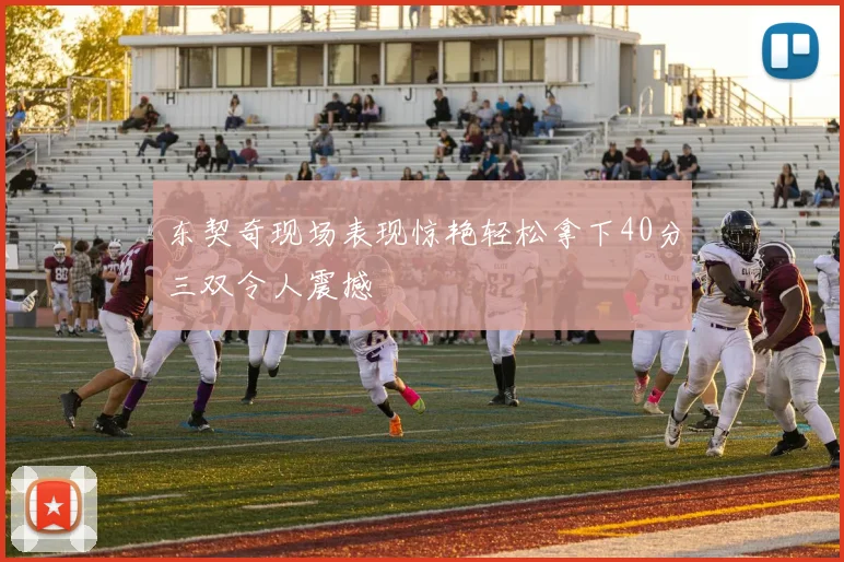 东契奇现场表现惊艳轻松拿下40分三双令人震撼
