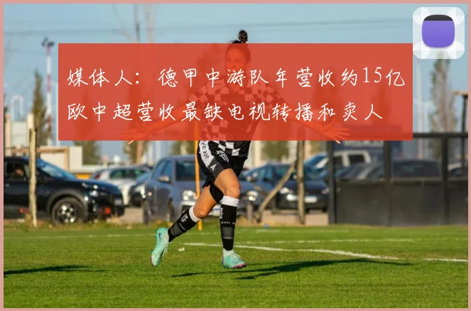 媒体人：德甲中游队年营收约15亿欧中超营收最缺电视转播和卖人