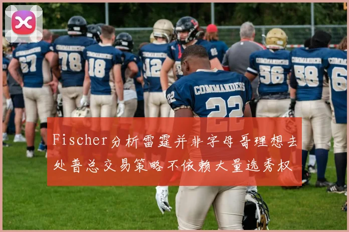 Fischer分析雷霆并非字母哥理想去处普总交易策略不依赖大量选秀权