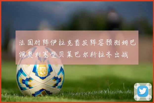 法国对阵伊拉克首发阵容预测姆巴佩奥利塞登贝莱巴尔科拉齐出战