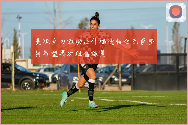 曼联全力推动拉什福德转会巴萨坚持希望再次租借球员