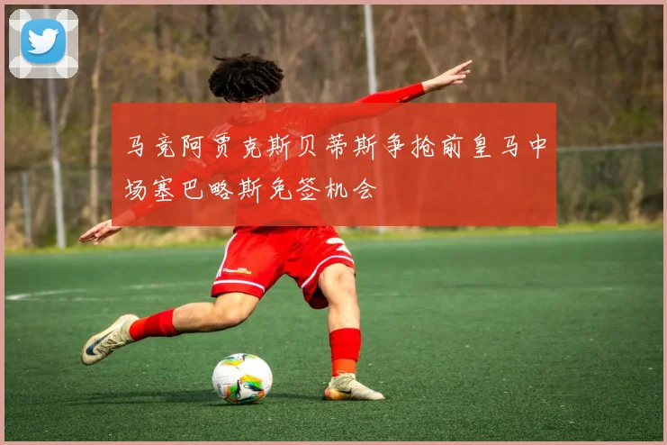 马竞阿贾克斯贝蒂斯争抢前皇马中场塞巴略斯免签机会