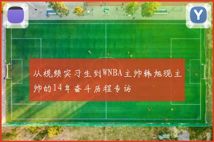 从视频实习生到WNBA主帅韩旭现主帅的14年奋斗历程专访