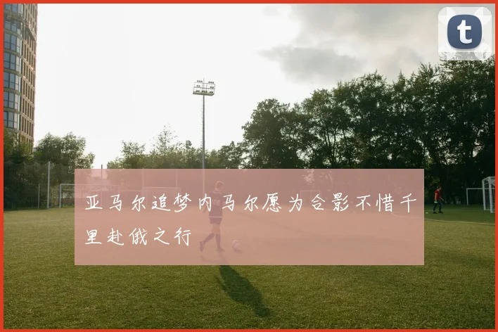 亚马尔追梦内马尔愿为合影不惜千里赴俄之行