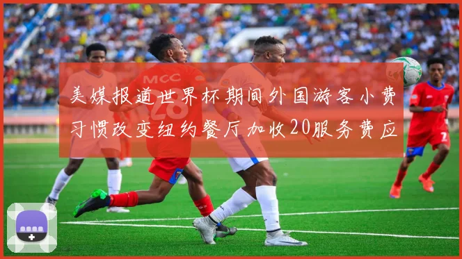 美媒报道世界杯期间外国游客小费习惯改变纽约餐厅加收20服务费应对