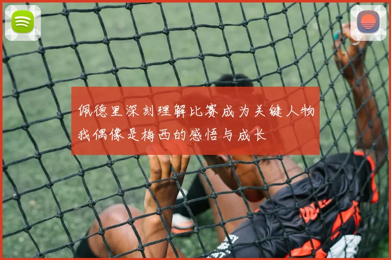 佩德里深刻理解比赛成为关键人物我偶像是梅西的感悟与成长