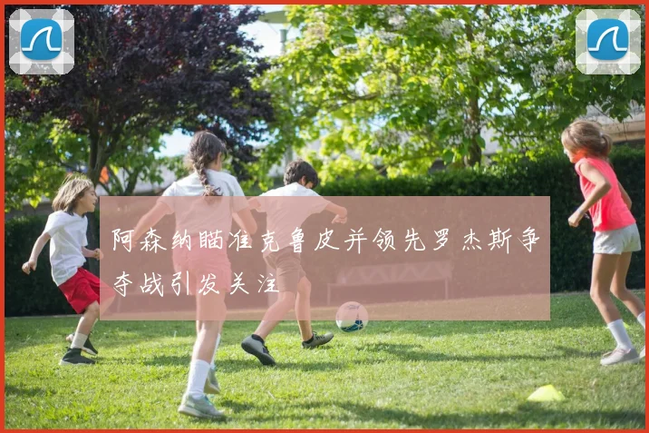 阿森纳瞄准克鲁皮并领先罗杰斯争夺战引发关注