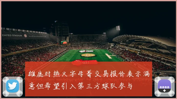 雄鹿对热火字母哥交易报价表示满意但希望引入第三方球队参与