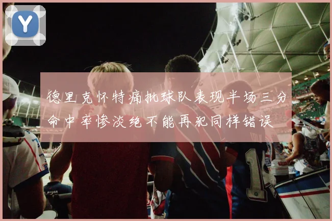 德里克怀特痛批球队表现半场三分命中率惨淡绝不能再犯同样错误