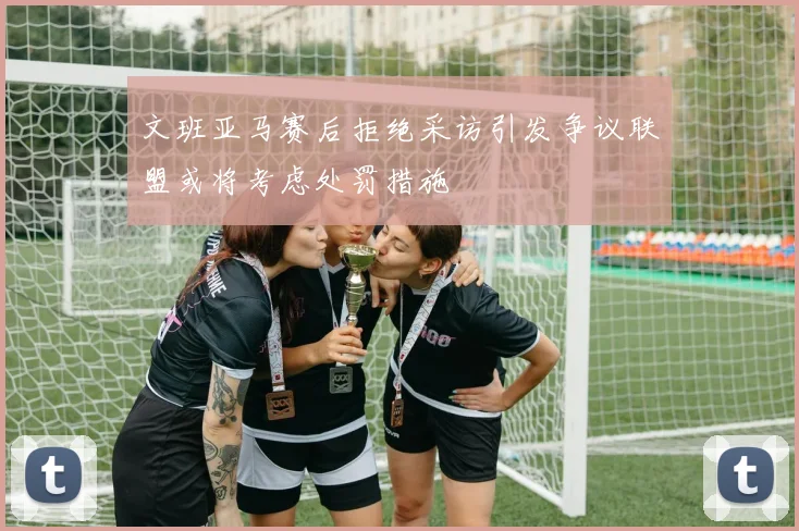 文班亚马赛后拒绝采访引发争议联盟或将考虑处罚措施