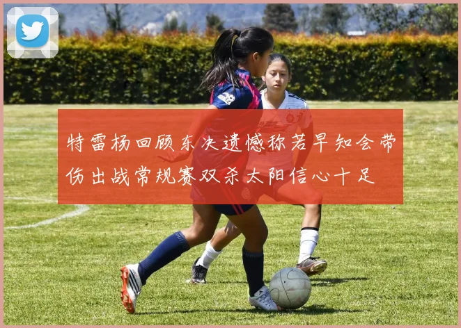 特雷杨回顾东决遗憾称若早知会带伤出战常规赛双杀太阳信心十足