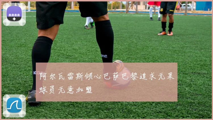 阿尔瓦雷斯倾心巴萨巴黎追求无果球员无意加盟