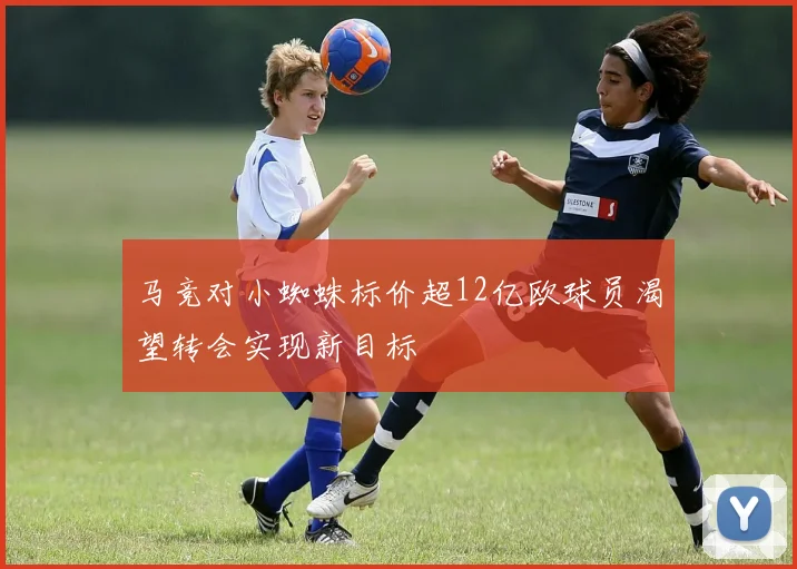 马竞对小蜘蛛标价超12亿欧球员渴望转会实现新目标
