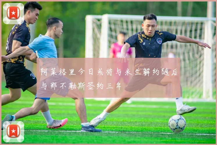 阿莱格里今日或将与米兰解约随后与那不勒斯签约三年