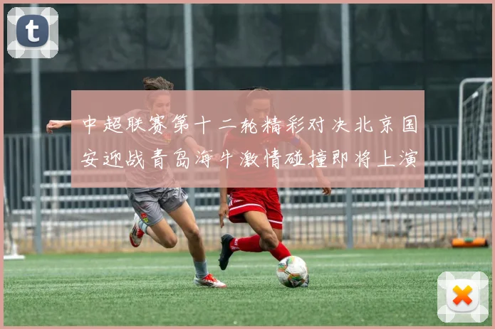 中超联赛第十二轮精彩对决北京国安迎战青岛海牛激情碰撞即将上演