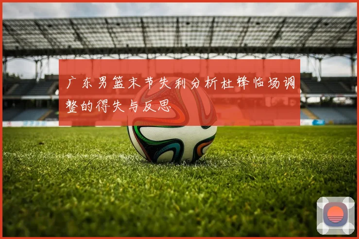 广东男篮末节失利分析杜锋临场调整的得失与反思