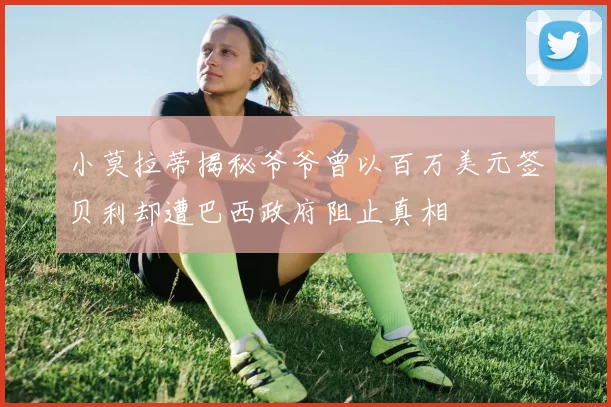 小莫拉蒂揭秘爷爷曾以百万美元签贝利却遭巴西政府阻止真相