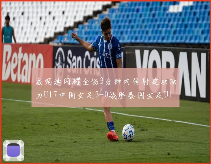 成宛迪闪耀全场3分钟内传射建功助力U17中国女足3-0战胜泰国女足U17