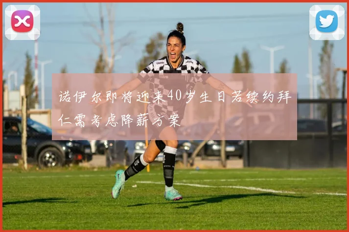 诺伊尔即将迎来40岁生日若续约拜仁需考虑降薪方案
